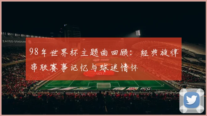 98年世界杯主题曲回顾:经典旋律串联赛事记忆与球迷情怀