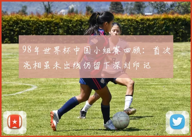 98年世界杯中国小组赛回顾:首次亮相虽未出线仍留下深刻印记