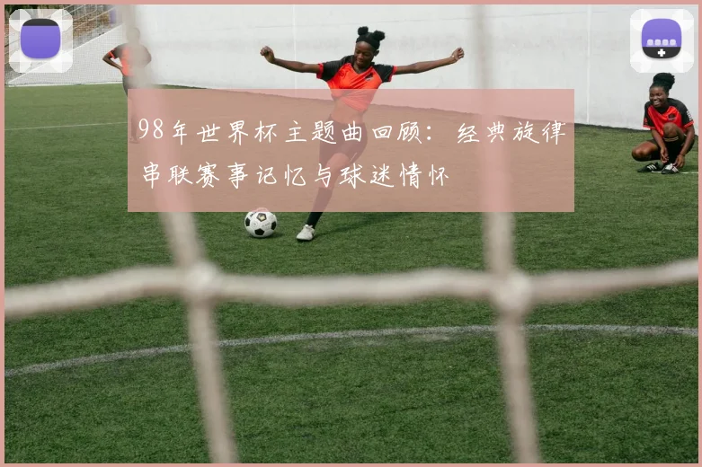 98年世界杯主题曲回顾:经典旋律串联赛事记忆与球迷情怀
