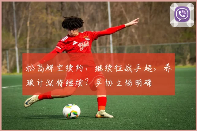 松岛辉空续约，继续征战乒超，养狼计划将继续？乒协立场明确