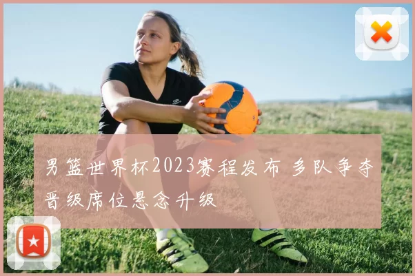 男篮世界杯2023赛程发布 多队争夺晋级席位悬念升级