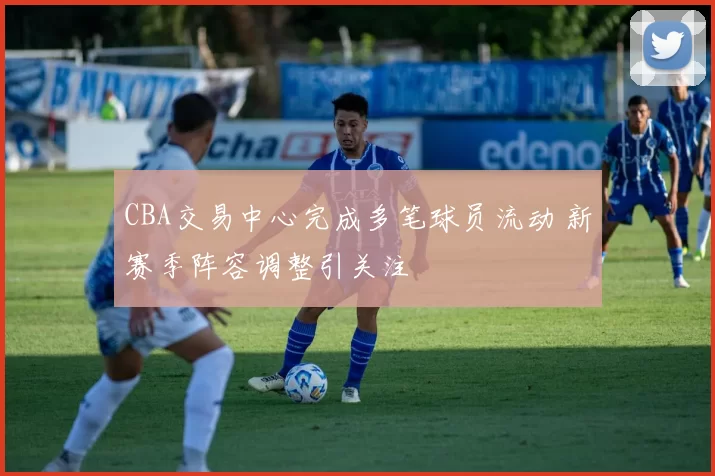 CBA交易中心完成多笔球员流动 新赛季阵容调整引关注