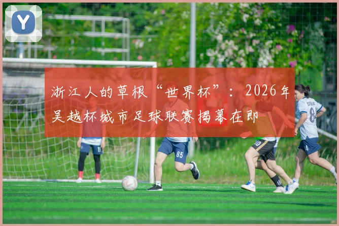 浙江人的草根“世界杯”:2026年吴越杯城市足球联赛揭幕在即