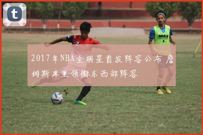 2017年NBA全明星首发阵容公布 詹姆斯库里领衔东西部阵容