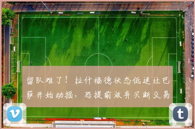留队难了!拉什福德状态低迷让巴萨开始动摇,恐提前放弃买断交易