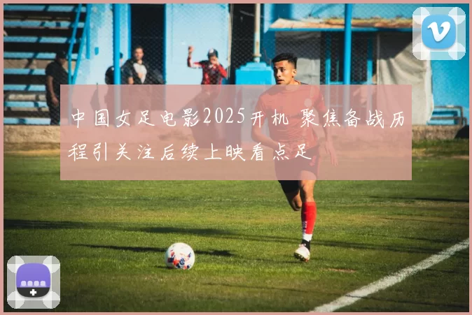 中国女足电影2025开机 聚焦备战历程引关注后续上映看点足