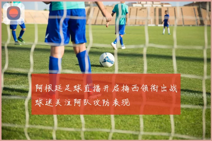 阿根廷足球直播开启梅西领衔出战球迷关注阿队攻防表现