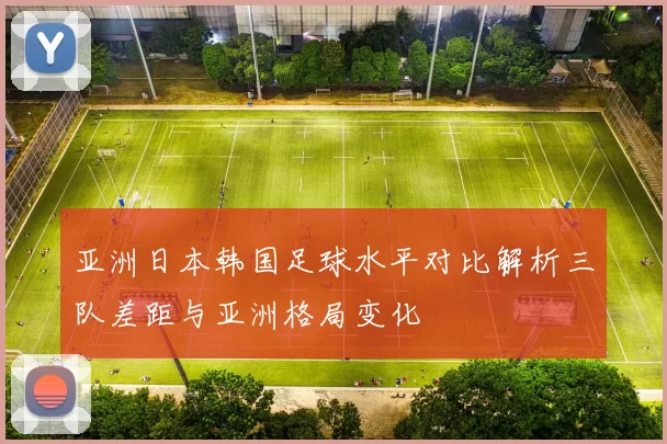 亚洲日本韩国足球水平对比解析三队差距与亚洲格局变化